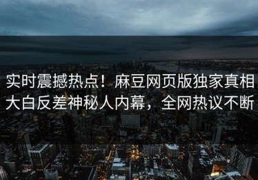 实时震撼热点！麻豆网页版独家真相大白反差神秘人内幕，全网热议不断