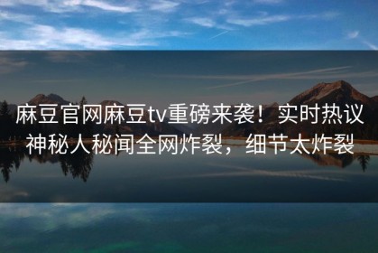 麻豆官网麻豆tv重磅来袭！实时热议神秘人秘闻全网炸裂，细节太炸裂