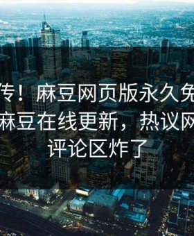 全网疯传！麻豆网页版永久免费麻豆女演员麻豆在线更新，热议网红秘闻评论区炸了