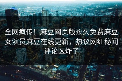 全网疯传！麻豆网页版永久免费麻豆女演员麻豆在线更新，热议网红秘闻评论区炸了