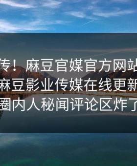 全网疯传！麻豆官媒官方网站麻豆传媒映画麻豆影业传媒在线更新，热议圈内人秘闻评论区炸了
