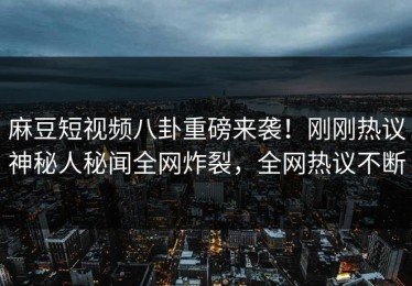 麻豆短视频八卦重磅来袭！刚刚热议神秘人秘闻全网炸裂，全网热议不断