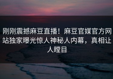 刚刚震撼麻豆直播！麻豆官媒官方网站独家曝光惊人神秘人内幕，真相让人瞠目