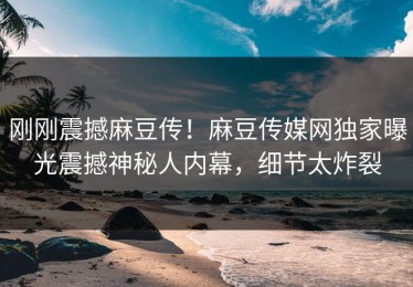 刚刚震撼麻豆传！麻豆传媒网独家曝光震撼神秘人内幕，细节太炸裂