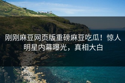 刚刚麻豆网页版重磅麻豆吃瓜！惊人明星内幕曝光，真相大白