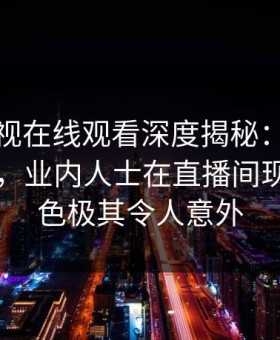 蘑菇影视在线观看深度揭秘：猛料风波背后，业内人士在直播间现场的角色极其令人意外