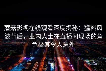 蘑菇影视在线观看深度揭秘：猛料风波背后，业内人士在直播间现场的角色极其令人意外