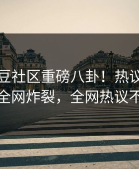 今晚麻豆社区重磅八卦！热议网红内幕全网炸裂，全网热议不断
