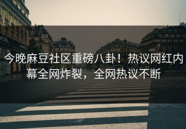 今晚麻豆社区重磅八卦！热议网红内幕全网炸裂，全网热议不断