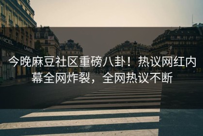 今晚麻豆社区重磅八卦！热议网红内幕全网炸裂，全网热议不断