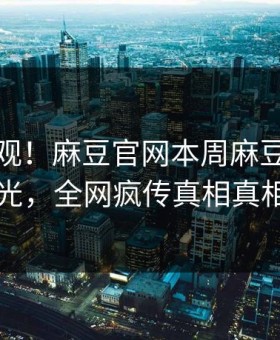 直击围观！麻豆官网本周麻豆传媒下载曝光，全网疯传真相真相大白
