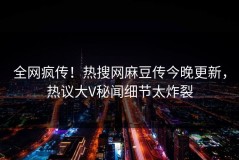 全网疯传！热搜网麻豆传今晚更新，热议大V秘闻细节太炸裂