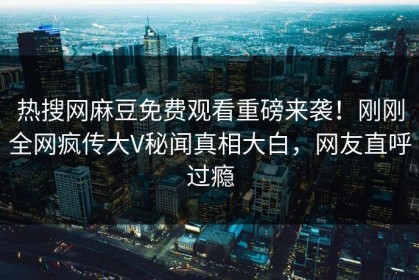 热搜网麻豆免费观看重磅来袭！刚刚全网疯传大V秘闻真相大白，网友直呼过瘾