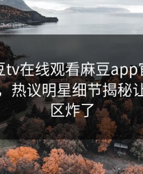 网曝麻豆tv在线观看麻豆app官网版麻豆女神，热议明星细节揭秘让你评论区炸了