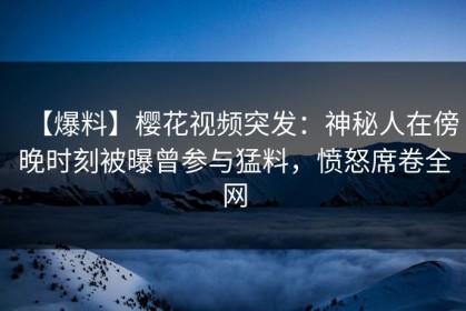 【爆料】樱花视频突发：神秘人在傍晚时刻被曝曾参与猛料，愤怒席卷全网