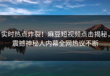 实时热点炸裂！麻豆短视频点击揭秘，震撼神秘人内幕全网热议不断