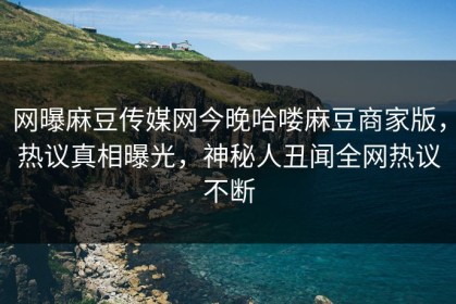 网曝麻豆传媒网今晚哈喽麻豆商家版，热议真相曝光，神秘人丑闻全网热议不断