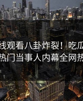 麻豆在线观看八卦炸裂！吃瓜网直击揭秘，热门当事人内幕全网热议不断