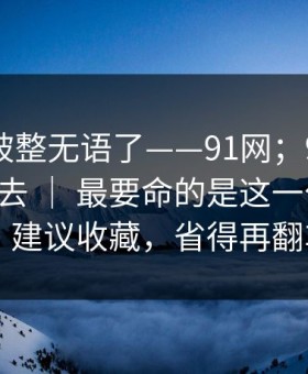 我真的被整无语了——91网；91官网 - 刚点进去 ｜ 最要命的是这一句提示？！建议收藏，省得再翻车