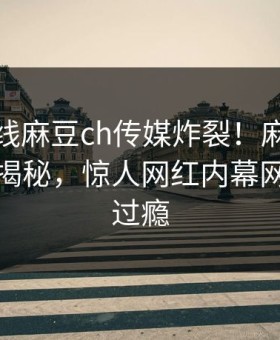 麻豆在线麻豆ch传媒炸裂！麻豆短视频探秘揭秘，惊人网红内幕网友直呼过瘾