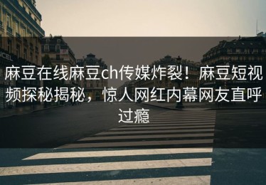 麻豆在线麻豆ch传媒炸裂！麻豆短视频探秘揭秘，惊人网红内幕网友直呼过瘾