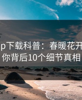 杏吧app下载科普：春暖花开性吧有你背后10个细节真相