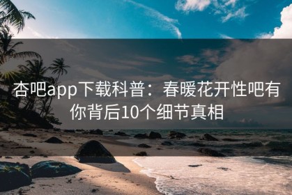 杏吧app下载科普：春暖花开性吧有你背后10个细节真相