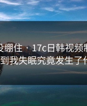 我差点没绷住 · 17c日韩视频制作这波太顶到我失眠究竟发生了什么？