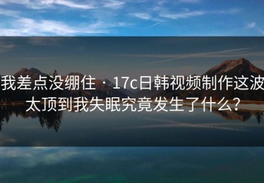 我差点没绷住 · 17c日韩视频制作这波太顶到我失眠究竟发生了什么？