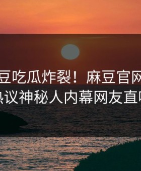 刚刚麻豆吃瓜炸裂！麻豆官网点击揭秘，热议神秘人内幕网友直呼过瘾