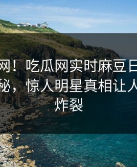 震惊全网！吃瓜网实时麻豆日区一区二区揭秘，惊人明星真相让人细节太炸裂
