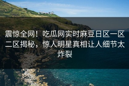 震惊全网！吃瓜网实时麻豆日区一区二区揭秘，惊人明星真相让人细节太炸裂