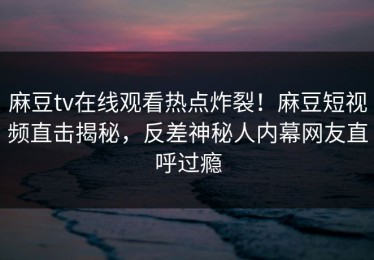 麻豆tv在线观看热点炸裂！麻豆短视频直击揭秘，反差神秘人内幕网友直呼过瘾