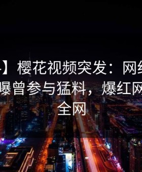 【爆料】樱花视频突发：网红在今日凌晨被曝曾参与猛料，爆红网络席卷全网