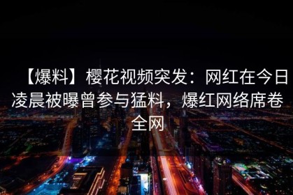 【爆料】樱花视频突发：网红在今日凌晨被曝曾参与猛料，爆红网络席卷全网