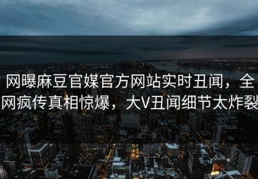 网曝麻豆官媒官方网站实时丑闻，全网疯传真相惊爆，大V丑闻细节太炸裂