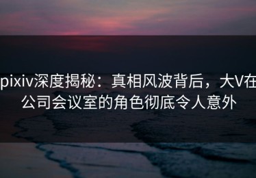 pixiv深度揭秘：真相风波背后，大V在公司会议室的角色彻底令人意外