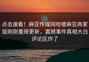 点击速看！麻豆传媒网哈喽麻豆商家版刚刚重磅更新，震撼事件真相大白评论区炸了