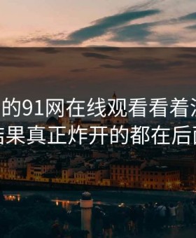 91网里的91网在线观看看着没动静，结果真正炸开的都在后面