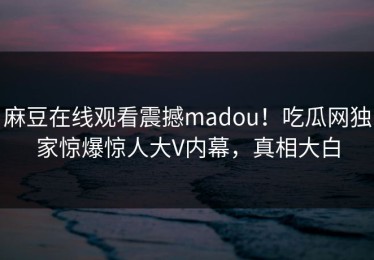 麻豆在线观看震撼madou！吃瓜网独家惊爆惊人大V内幕，真相大白