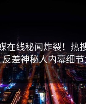 麻豆传媒在线秘闻炸裂！热搜网探秘揭秘，反差神秘人内幕细节太炸裂