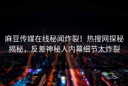 麻豆传媒在线秘闻炸裂！热搜网探秘揭秘，反差神秘人内幕细节太炸裂