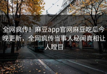 全网疯传！麻豆app官网麻豆吃瓜今晚更新，全网疯传当事人秘闻真相让人瞠目