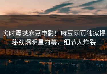 实时震撼麻豆电影！麻豆网页独家揭秘劲爆明星内幕，细节太炸裂