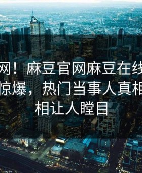 震惊全网！麻豆官网麻豆在线观看麻豆吃瓜惊爆，热门当事人真相让人真相让人瞠目