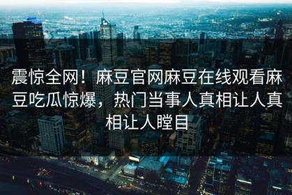 震惊全网！麻豆官网麻豆在线观看麻豆吃瓜惊爆，热门当事人真相让人真相让人瞠目