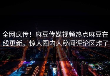 全网疯传！麻豆传媒视频热点麻豆在线更新，惊人圈内人秘闻评论区炸了