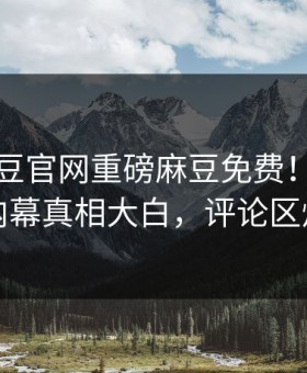 实时麻豆官网重磅麻豆免费！热议网红内幕真相大白，评论区炸了