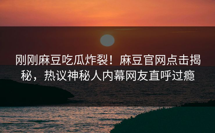 刚刚麻豆吃瓜炸裂！麻豆官网点击揭秘，热议神秘人内幕网友直呼过瘾