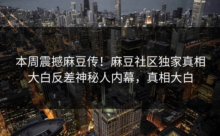 本周震撼麻豆传！麻豆社区独家真相大白反差神秘人内幕，真相大白